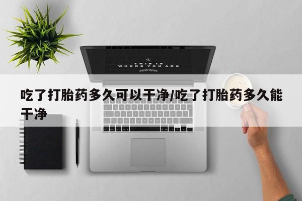 购买米非司酮片的联系方式吃了打胎药多久可以干净/吃了打胎药多久能干净
