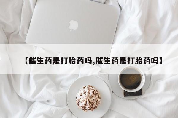 购买米非司酮片的联系方式【催生药是打胎药吗,催生药是打胎药吗】