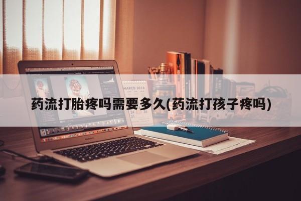 购买米非司酮片的联系方式药流打胎疼吗需要多久(药流打孩子疼吗)