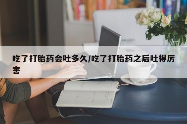 购买米非司酮片的联系方式吃了打胎药会吐多久/吃了打胎药之后吐得厉害
