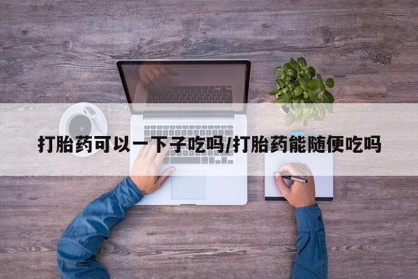 购买米非司酮片的联系方式打胎药可以一下子吃吗/打胎药能随便吃吗