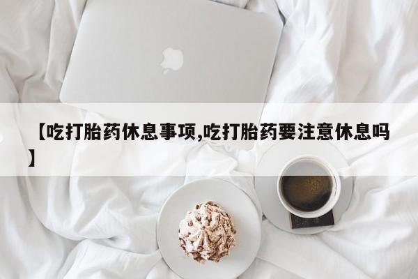 购买米非司酮片的联系方式【吃打胎药休息事项,吃打胎药要注意休息吗】