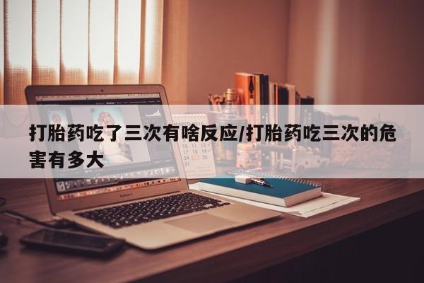 购买米非司酮片的联系方式打胎药吃了三次有啥反应/打胎药吃三次的危害有多大