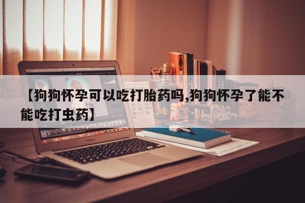 购买米非司酮片的联系方式【狗狗怀孕可以吃打胎药吗,狗狗怀孕了能不能吃打虫药】