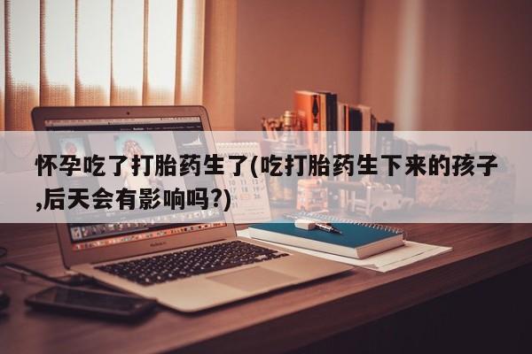 购买米非司酮片的联系方式怀孕吃了打胎药生了(吃打胎药生下来的孩子,后天会有影响吗?)
