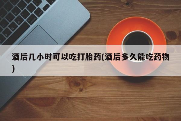 购买米非司酮片的联系方式酒后几小时可以吃打胎药(酒后多久能吃药物)
