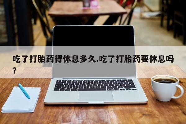 购买米非司酮片的联系方式吃了打胎药得休息多久.吃了打胎药要休息吗？