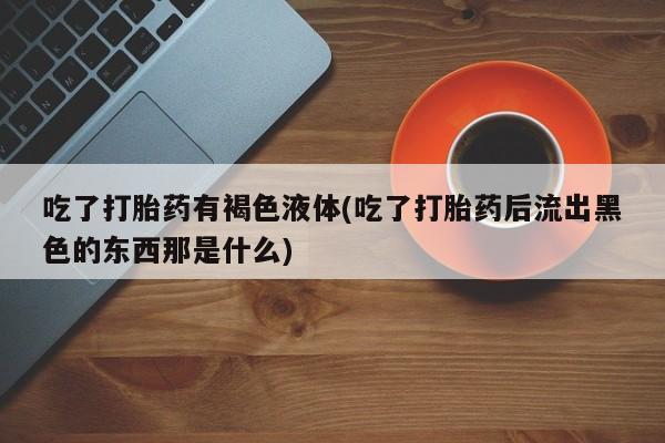 购买米非司酮片的联系方式吃了打胎药有褐色液体(吃了打胎药后流出黑色的东西那是什么)
