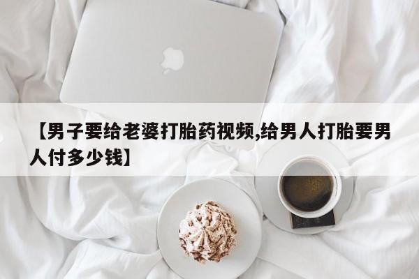 购买米非司酮片的联系方式【男子要给老婆打胎药视频,给男人打胎要男人付多少钱】