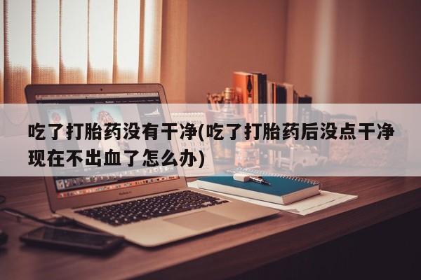 购买米非司酮片的联系方式吃了打胎药没有干净(吃了打胎药后没点干净现在不出血了怎么办)