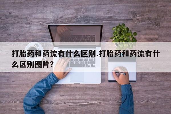 购买米非司酮片的联系方式打胎药和药流有什么区别.打胎药和药流有什么区别图片？