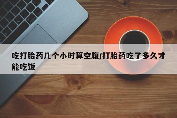 购买米非司酮片的联系方式吃打胎药几个小时算空腹/打胎药吃了多久才能吃饭