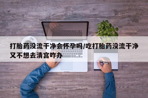购买米非司酮片的联系方式打胎药没流干净会怀孕吗/吃打胎药没流干净又不想去清宫咋办