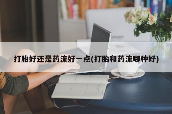 购买米非司酮片的联系方式打胎好还是药流好一点(打胎和药流哪种好)