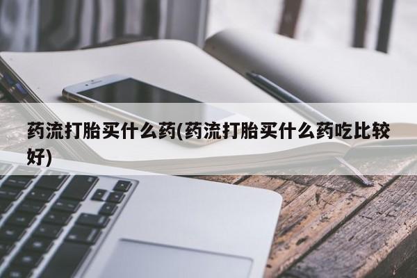 购买米非司酮片的联系方式药流打胎买什么药(药流打胎买什么药吃比较好)