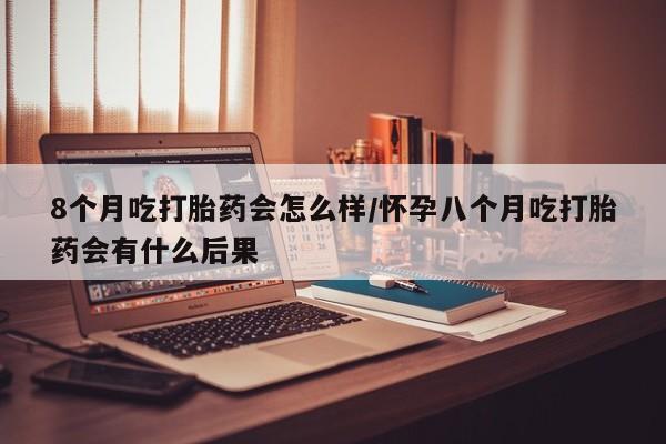 购买米非司酮片的联系方式8个月吃打胎药会怎么样/怀孕八个月吃打胎药会有什么后果