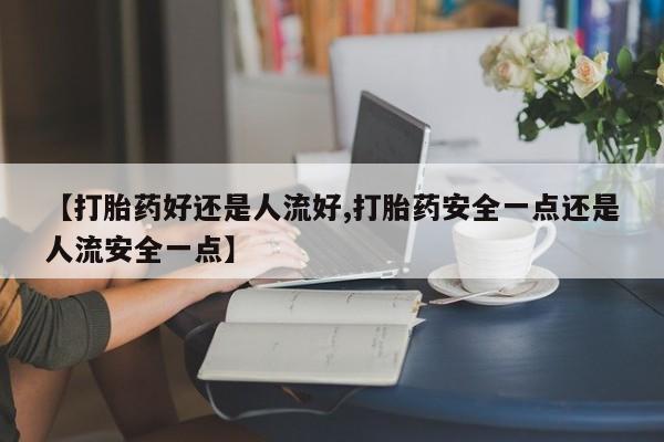 购买米非司酮片的联系方式【打胎药好还是人流好,打胎药安全一点还是人流安全一点】