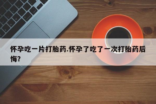 购买米非司酮片的联系方式怀孕吃一片打胎药.怀孕了吃了一次打胎药后悔？