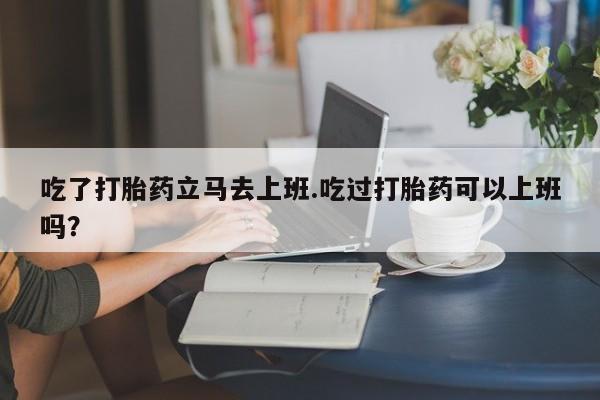 购买米非司酮片的联系方式吃了打胎药立马去上班.吃过打胎药可以上班吗？