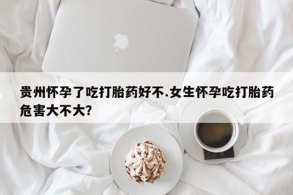 购买米非司酮片的联系方式贵州怀孕了吃打胎药好不.女生怀孕吃打胎药危害大不大？