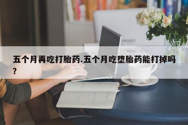 购买米非司酮片的联系方式五个月再吃打胎药.五个月吃堕胎药能打掉吗？
