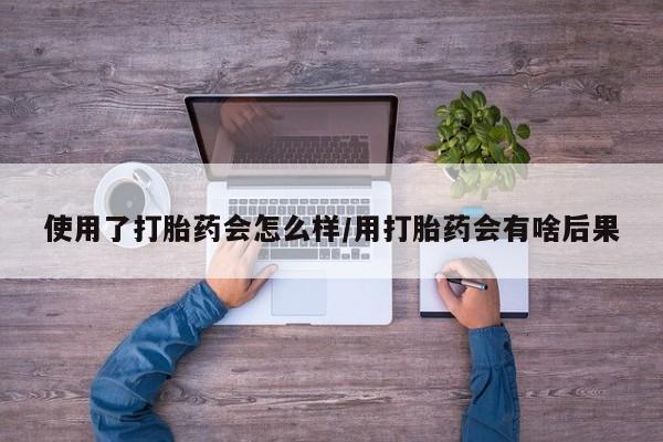 购买米非司酮片的联系方式使用了打胎药会怎么样/用打胎药会有啥后果