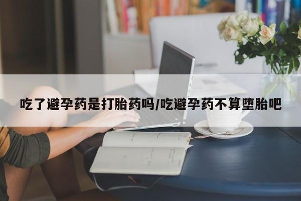 购买米非司酮片的联系方式吃了避孕药是打胎药吗/吃避孕药不算堕胎吧