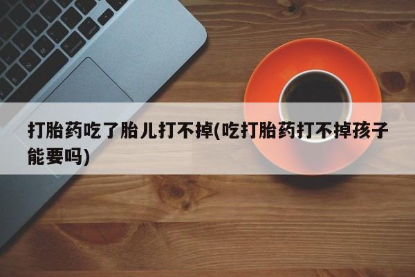 购买米非司酮片的联系方式打胎药吃了胎儿打不掉(吃打胎药打不掉孩子能要吗)