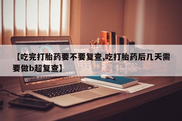 购买米非司酮片的联系方式【吃完打胎药要不要复查,吃打胎药后几天需要做b超复查】
