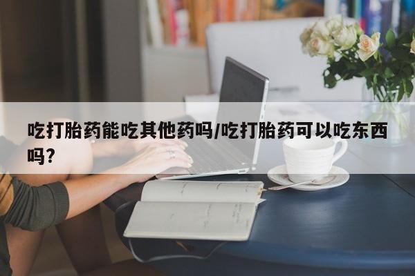 购买米非司酮片的联系方式吃打胎药能吃其他药吗/吃打胎药可以吃东西吗?