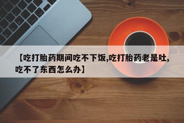 购买米非司酮片的联系方式【吃打胎药期间吃不下饭,吃打胎药老是吐,吃不了东西怎么办】