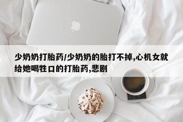 购买米非司酮片的联系方式少奶奶打胎药/少奶奶的胎打不掉,心机女就给她喝牲口的打胎药,悲剧