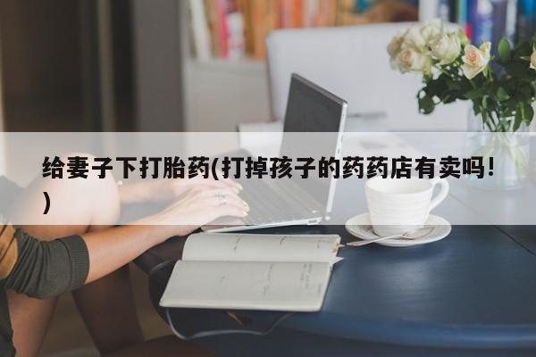 购买米非司酮片的联系方式给妻子下打胎药(打掉孩子的药药店有卖吗!)