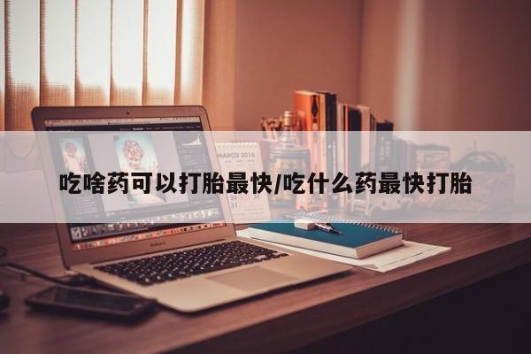 购买米非司酮片的联系方式吃啥药可以打胎最快/吃什么药最快打胎