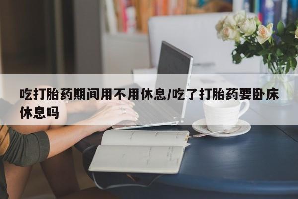 购买米非司酮片的联系方式吃打胎药期间用不用休息/吃了打胎药要卧床休息吗