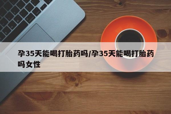 购买米非司酮片的联系方式孕35天能喝打胎药吗/孕35天能喝打胎药吗女性