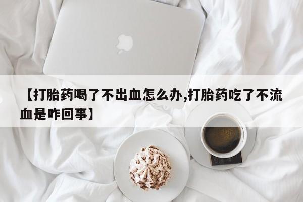 购买米非司酮片的联系方式【打胎药喝了不出血怎么办,打胎药吃了不流血是咋回事】