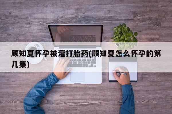 购买米非司酮片的联系方式顾知夏怀孕被灌打胎药(顾知夏怎么怀孕的第几集)