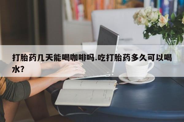 购买米非司酮片的联系方式打胎药几天能喝咖啡吗.吃打胎药多久可以喝水？