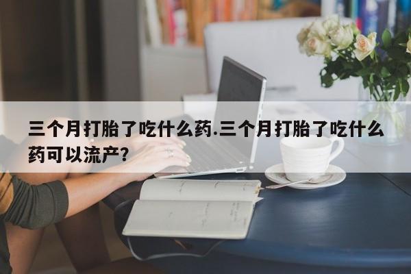 购买米非司酮片的联系方式三个月打胎了吃什么药.三个月打胎了吃什么药可以流产？