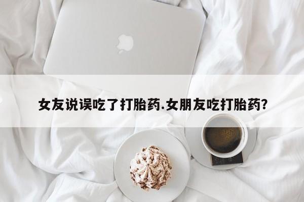 购买米非司酮片的联系方式女友说误吃了打胎药.女朋友吃打胎药？
