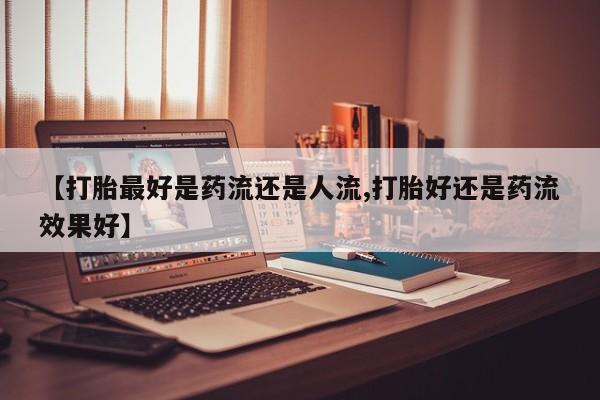 购买米非司酮片的联系方式【打胎最好是药流还是人流,打胎好还是药流效果好】