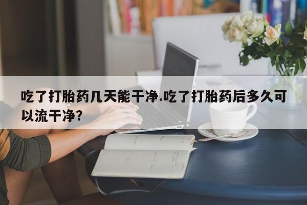 购买米非司酮片的联系方式吃了打胎药几天能干净.吃了打胎药后多久可以流干净？