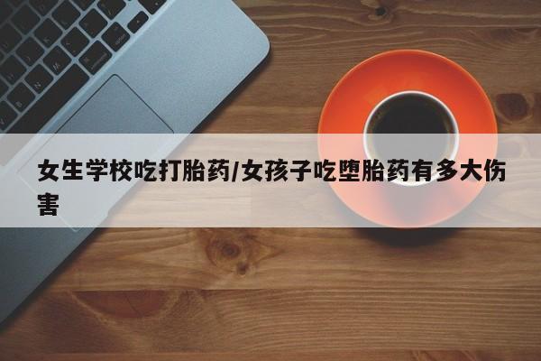 购买米非司酮片的联系方式女生学校吃打胎药/女孩子吃堕胎药有多大伤害