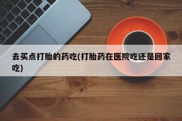 购买米非司酮片的联系方式去买点打胎的药吃(打胎药在医院吃还是回家吃)