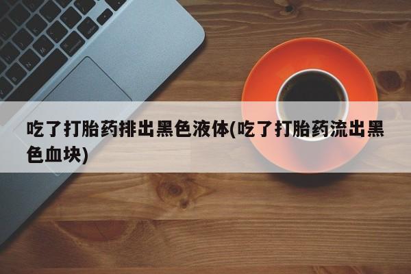 购买米非司酮片的联系方式吃了打胎药排出黑色液体(吃了打胎药流出黑色血块)