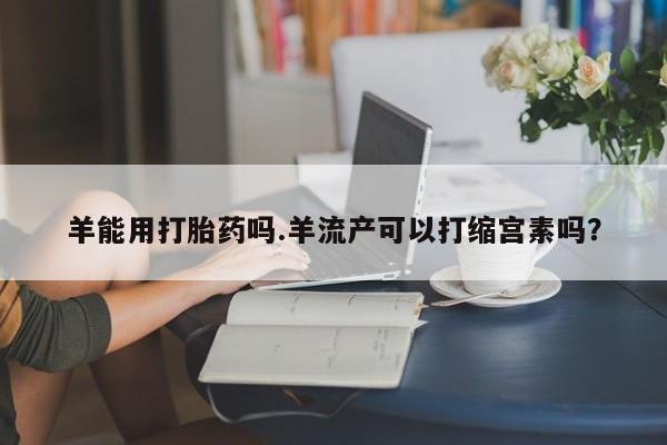 购买米非司酮片的联系方式羊能用打胎药吗.羊流产可以打缩宫素吗？