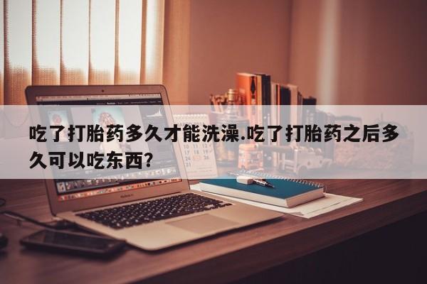 购买米非司酮片的联系方式吃了打胎药多久才能洗澡.吃了打胎药之后多久可以吃东西？