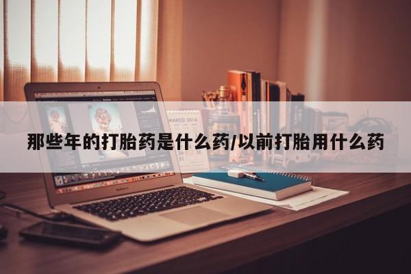 购买米非司酮片的联系方式那些年的打胎药是什么药/以前打胎用什么药