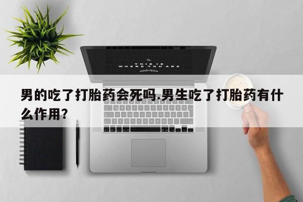 购买米非司酮片的联系方式男的吃了打胎药会死吗.男生吃了打胎药有什么作用？